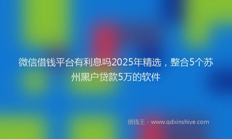 微信借钱平台有利息吗2025年精选，整合5个苏州黑户贷款5万的软件