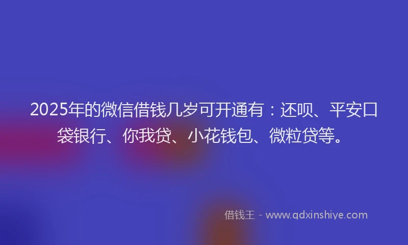 2025年的微信借钱几岁可开通有：还呗、平安口袋银行、你我贷、小花钱包、微粒贷等。