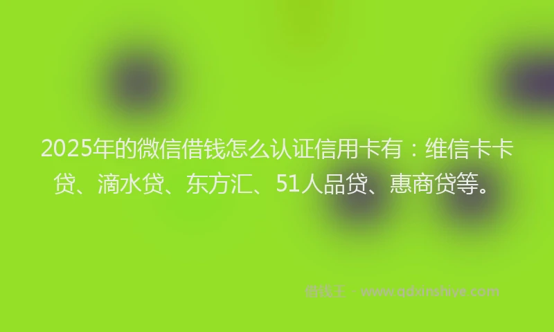 2025年的微信借钱怎么认证信用卡有：维信卡卡贷、滴水贷、东方汇、51人品贷、惠商贷等。