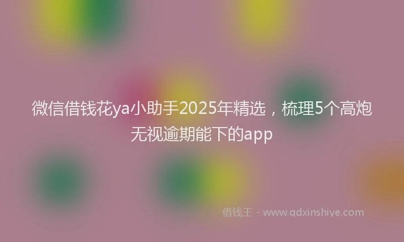 微信借钱花ya小助手2025年精选，梳理5个高炮无视逾期能下的app