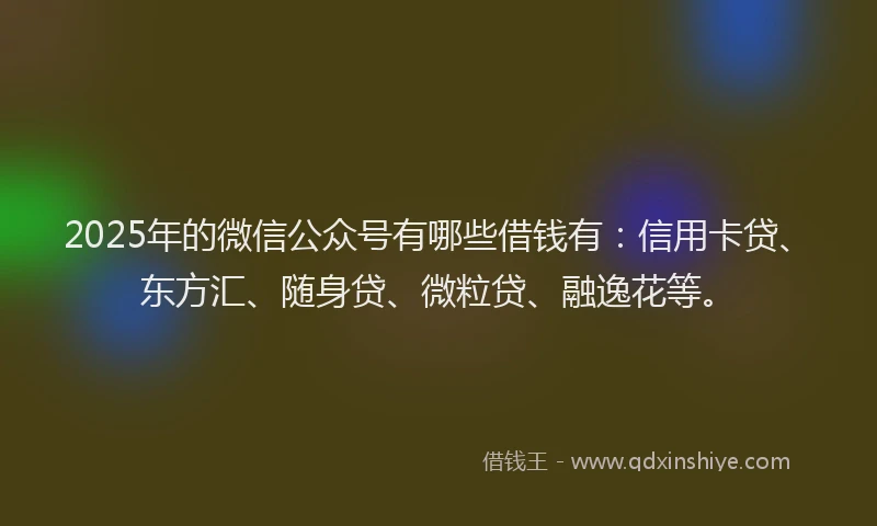 2025年的微信公众号有哪些借钱有：信用卡贷、东方汇、随身贷、微粒贷、融逸花等。