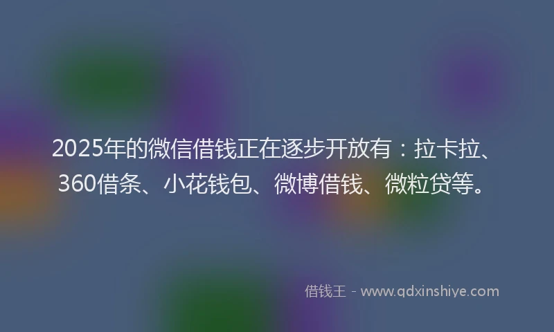 2025年的微信借钱正在逐步开放有：拉卡拉、360借条、小花钱包、微博借钱、微粒贷等。