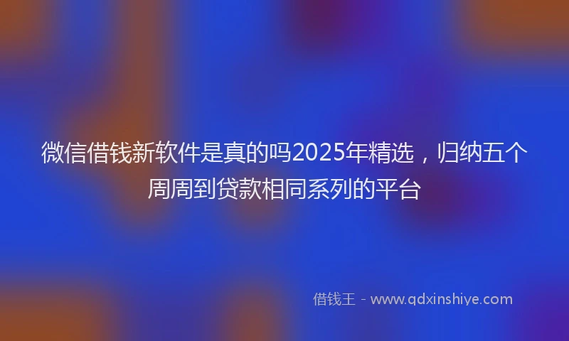 微信借钱新软件是真的吗2025年精选，归纳五个周周到贷款相同系列的平台