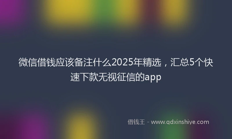 微信借钱应该备注什么2025年精选，汇总5个快速下款无视征信的app