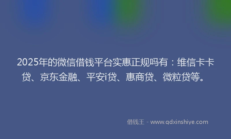 2025年的微信借钱平台实惠正规吗有：维信卡卡贷、京东金融、平安i贷、惠商贷、微粒贷等。