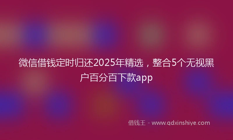 微信借钱定时归还2025年精选，整合5个无视黑户百分百下款app