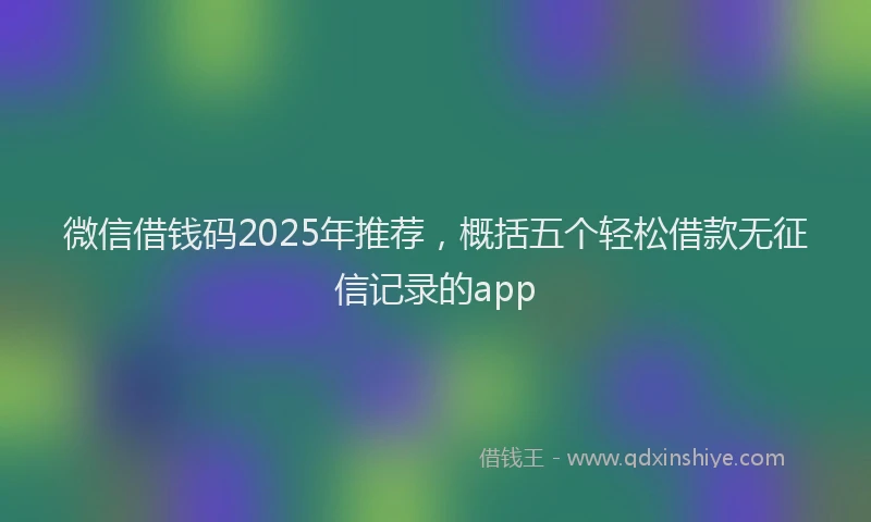 微信借钱码2025年推荐，概括五个轻松借款无征信记录的app