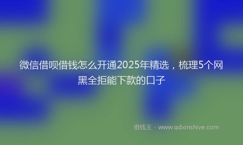 微信借呗借钱怎么开通2025年精选，梳理5个网黑全拒能下款的口子