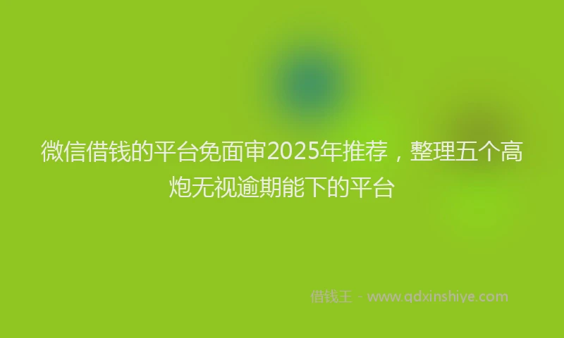 微信借钱的平台免面审2025年推荐，整理五个高炮无视逾期能下的平台