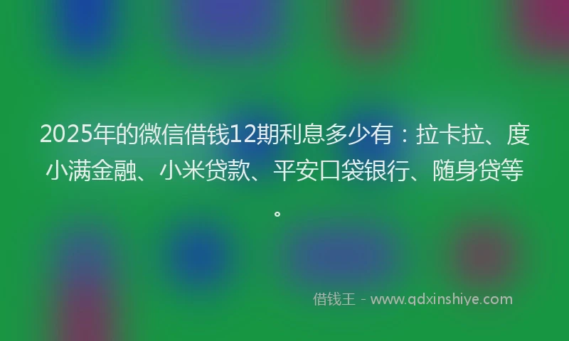 2025年的微信借钱12期利息多少有：拉卡拉、度小满金融、小米贷款、平安口袋银行、随身贷等。