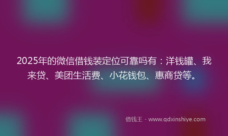 2025年的微信借钱装定位可靠吗有：洋钱罐、我来贷、美团生活费、小花钱包、惠商贷等。