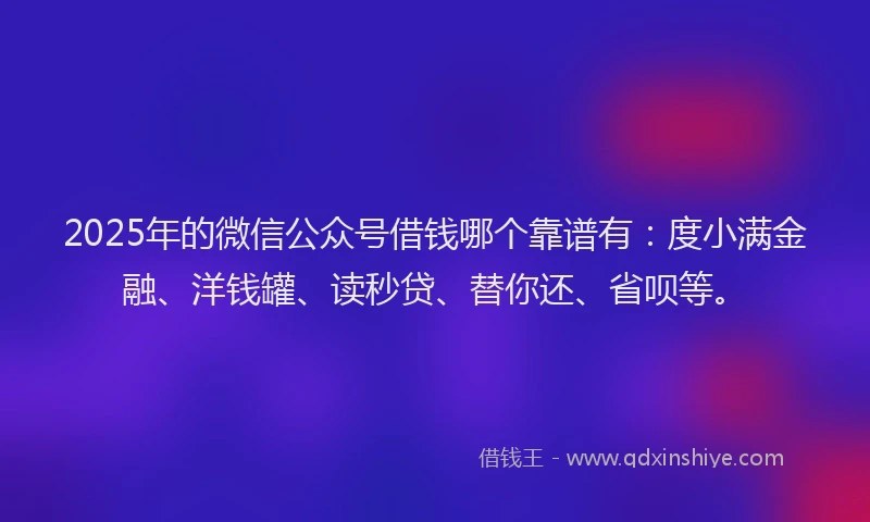 2025年的微信公众号借钱哪个靠谱有：度小满金融、洋钱罐、读秒贷、替你还、省呗等。
