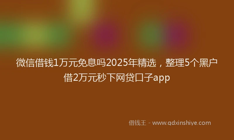 微信借钱1万元免息吗2025年精选，整理5个黑户借2万元秒下网贷口子app