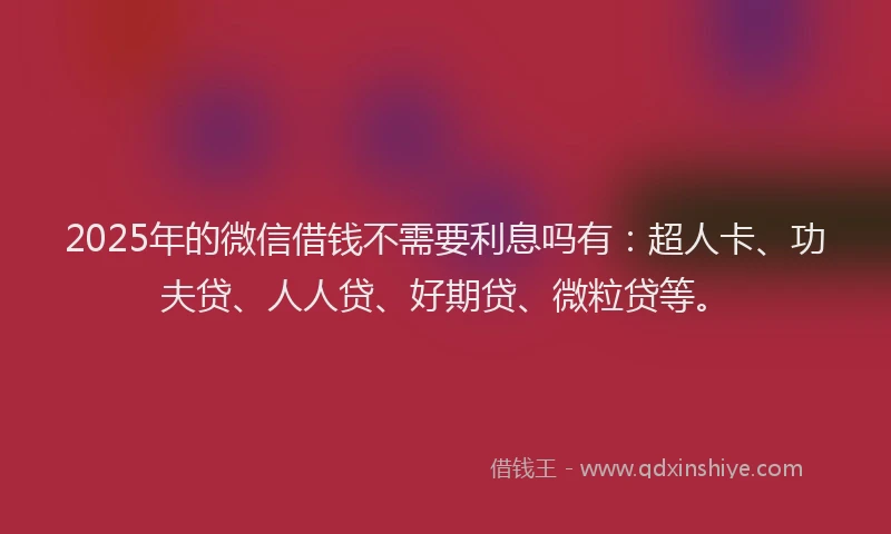 2025年的微信借钱不需要利息吗有：超人卡、功夫贷、人人贷、好期贷、微粒贷等。