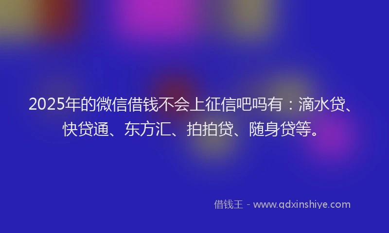 2025年的微信借钱不会上征信吧吗有：滴水贷、快贷通、东方汇、拍拍贷、随身贷等。