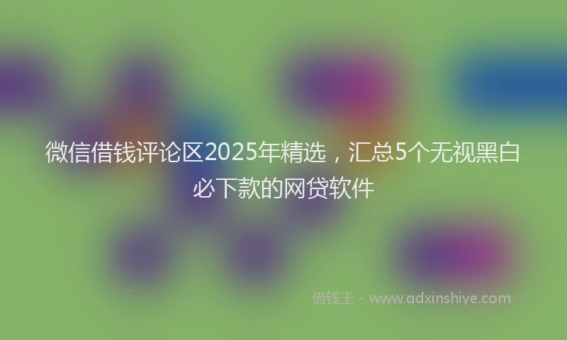 微信借钱评论区2025年精选，汇总5个无视黑白必下款的网贷软件