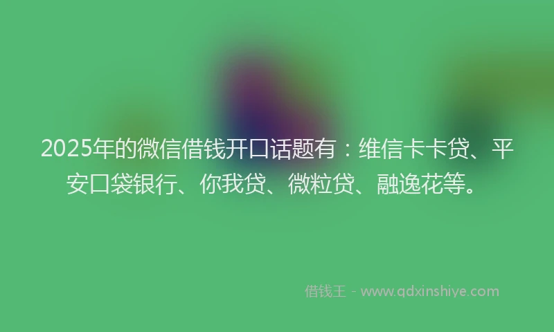 2025年的微信借钱开口话题有：维信卡卡贷、平安口袋银行、你我贷、微粒贷、融逸花等。