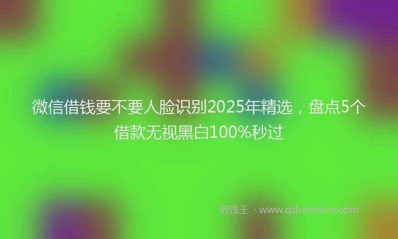 微信借钱要不要人脸识别2025年精选，盘点5个借款无视黑白100%秒过