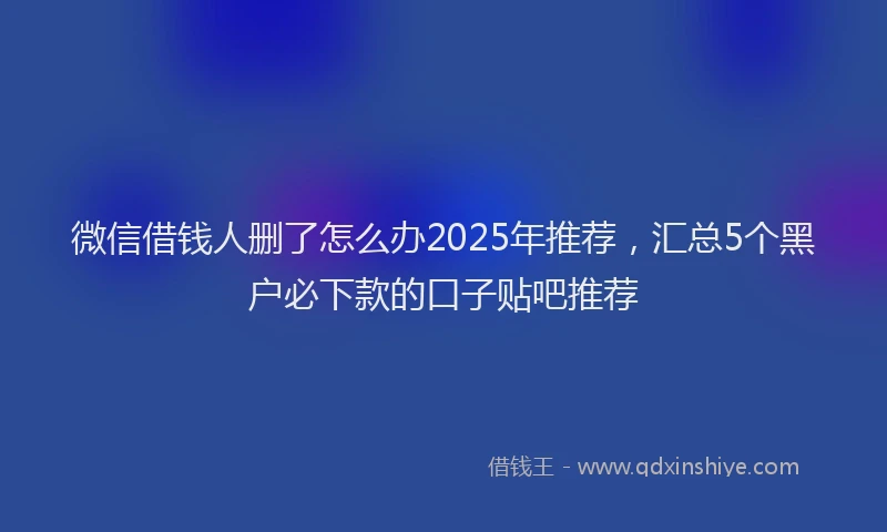 微信借钱人删了怎么办2025年推荐，汇总5个黑户必下款的口子贴吧推荐