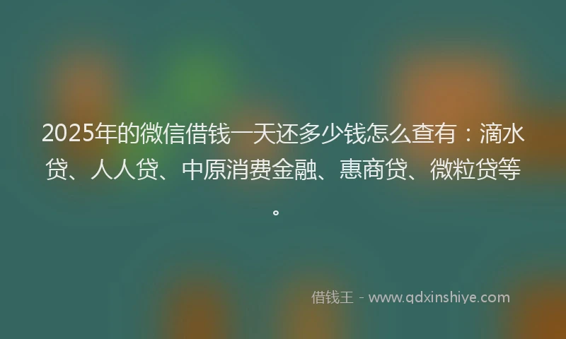 2025年的微信借钱一天还多少钱怎么查有：滴水贷、人人贷、中原消费金融、惠商贷、微粒贷等。