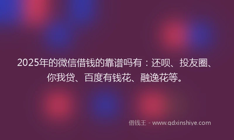 2025年的微信借钱的靠谱吗有：还呗、投友圈、你我贷、百度有钱花、融逸花等。