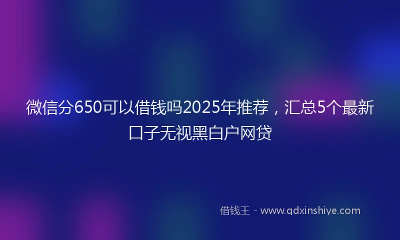 微信分650可以借钱吗2025年推荐，汇总5个最新口子无视黑白户网贷