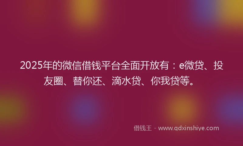 2025年的微信借钱平台全面开放有：e微贷、投友圈、替你还、滴水贷、你我贷等。