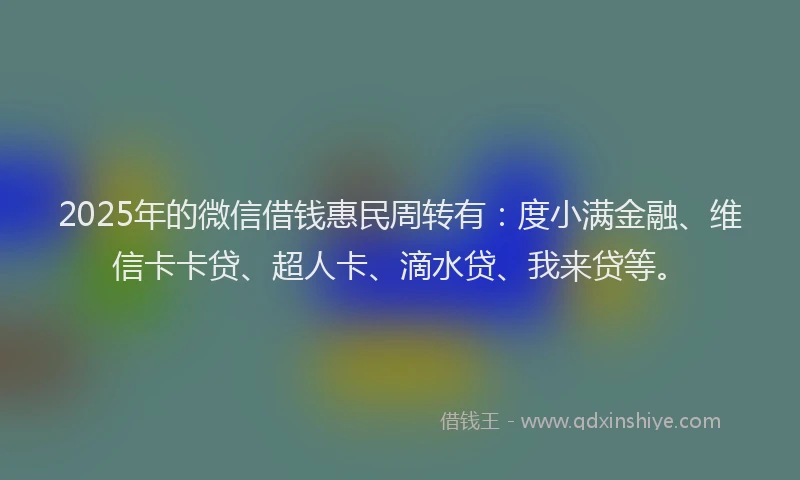 2025年的微信借钱惠民周转有：度小满金融、维信卡卡贷、超人卡、滴水贷、我来贷等。