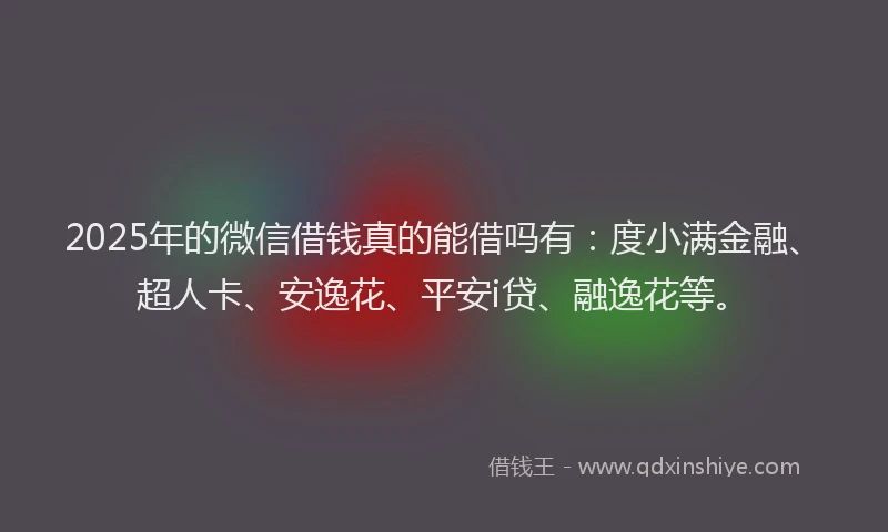 2025年的微信借钱真的能借吗有：度小满金融、超人卡、安逸花、平安i贷、融逸花等。