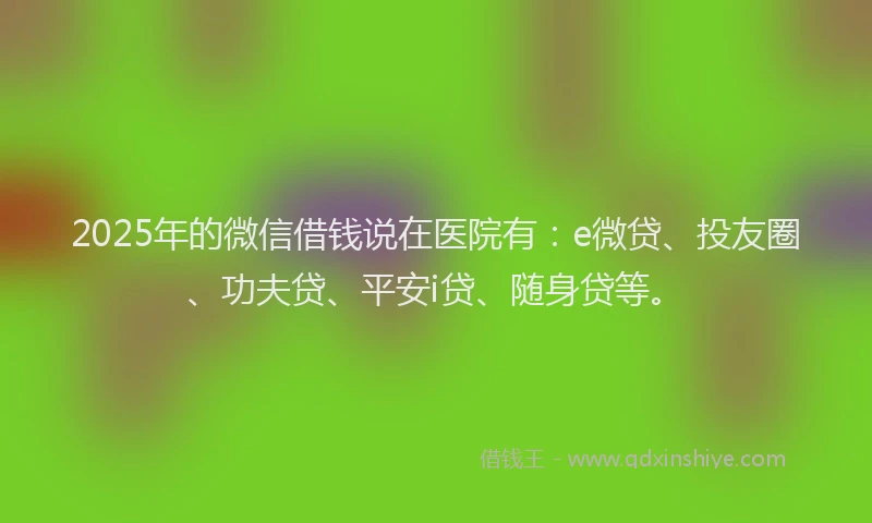 2025年的微信借钱说在医院有：e微贷、投友圈、功夫贷、平安i贷、随身贷等。