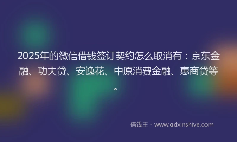 2025年的微信借钱签订契约怎么取消有：京东金融、功夫贷、安逸花、中原消费金融、惠商贷等。