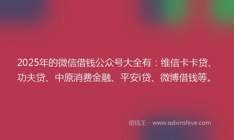 2025年的微信借钱公众号大全有：维信卡卡贷、功夫贷、中原消费金融、平安i贷、微博借钱等。