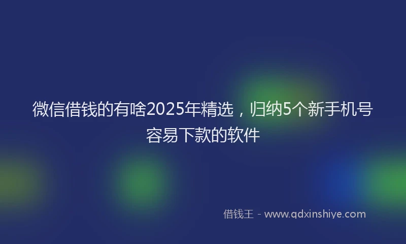 微信借钱的有啥2025年精选，归纳5个新手机号容易下款的软件