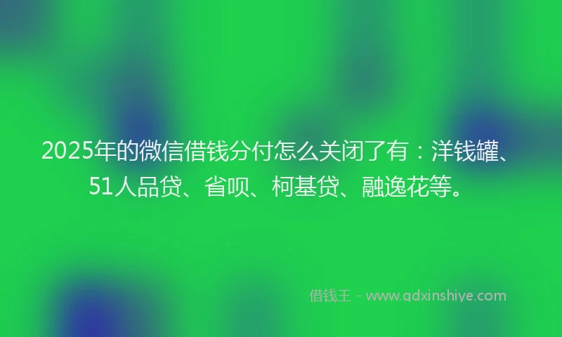 2025年的微信借钱分付怎么关闭了有：洋钱罐、51人品贷、省呗、柯基贷、融逸花等。
