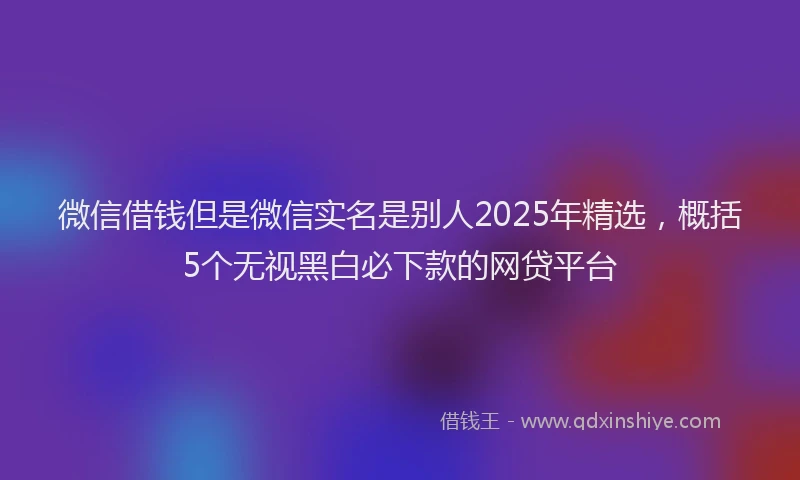 微信借钱但是微信实名是别人2025年精选，概括5个无视黑白必下款的网贷平台