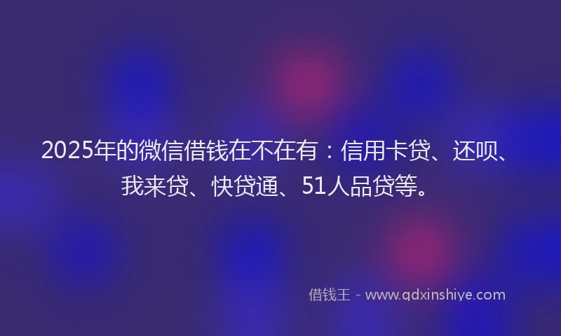 2025年的微信借钱在不在有：信用卡贷、还呗、我来贷、快贷通、51人品贷等。