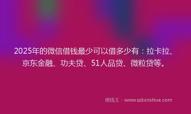 2025年的微信借钱最少可以借多少有：拉卡拉、京东金融、功夫贷、51人品贷、微粒贷等。