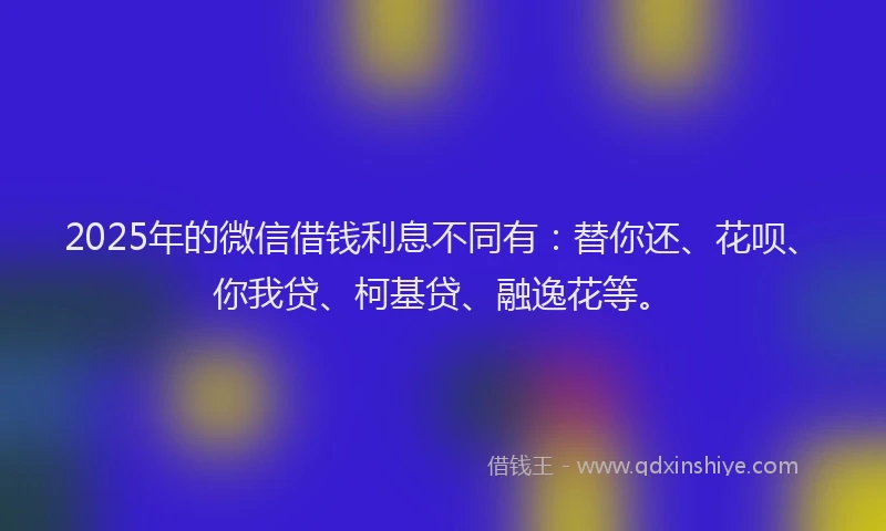 2025年的微信借钱利息不同有：替你还、花呗、你我贷、柯基贷、融逸花等。