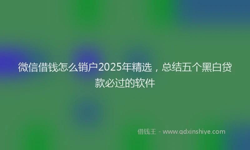微信借钱怎么销户2025年精选，总结五个黑白贷款必过的软件
