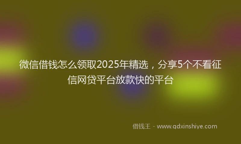 微信借钱怎么领取2025年精选，分享5个不看征信网贷平台放款快的平台