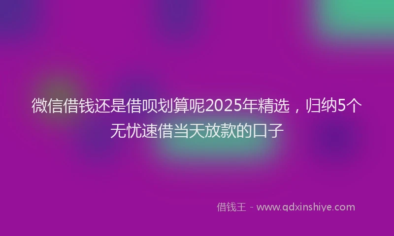 微信借钱还是借呗划算呢2025年精选，归纳5个无忧速借当天放款的口子