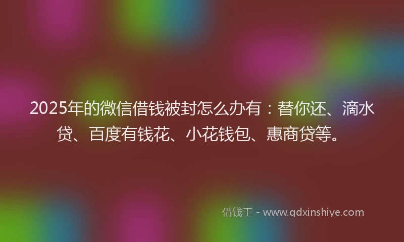 2025年的微信借钱被封怎么办有：替你还、滴水贷、百度有钱花、小花钱包、惠商贷等。