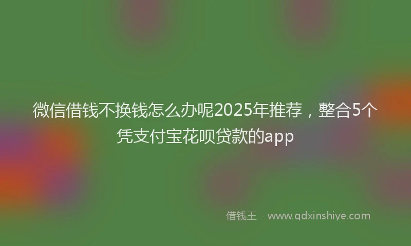 微信借钱不换钱怎么办呢2025年推荐，整合5个凭支付宝花呗贷款的app