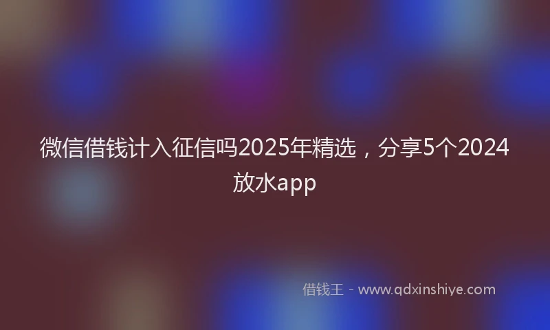 微信借钱计入征信吗2025年精选，分享5个2024放水app