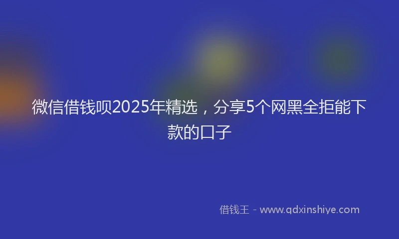 微信借钱呗2025年精选，分享5个网黑全拒能下款的口子