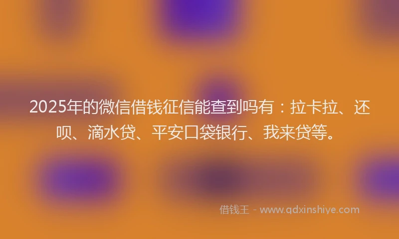 2025年的微信借钱征信能查到吗有：拉卡拉、还呗、滴水贷、平安口袋银行、我来贷等。