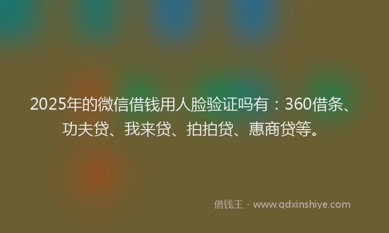 2025年的微信借钱用人脸验证吗有：360借条、功夫贷、我来贷、拍拍贷、惠商贷等。