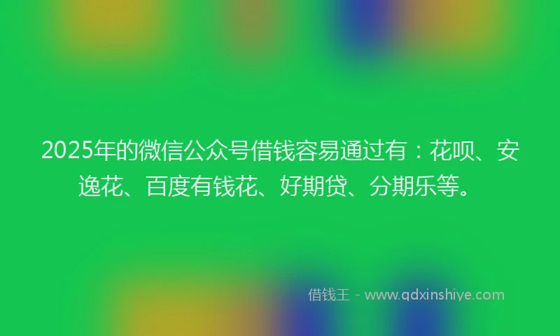 2025年的微信公众号借钱容易通过有：花呗、安逸花、百度有钱花、好期贷、分期乐等。