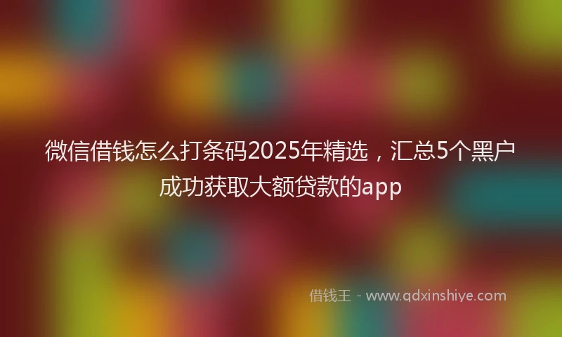 微信借钱怎么打条码2025年精选，汇总5个黑户成功获取大额贷款的app