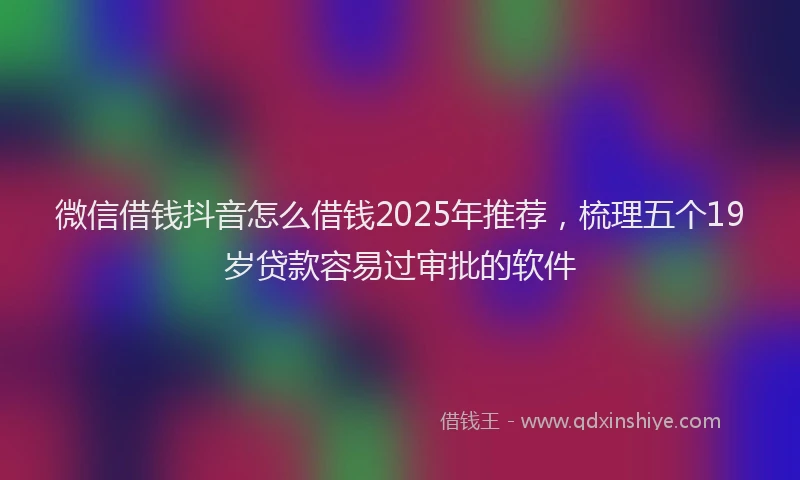 微信借钱抖音怎么借钱2025年推荐，梳理五个19岁贷款容易过审批的软件